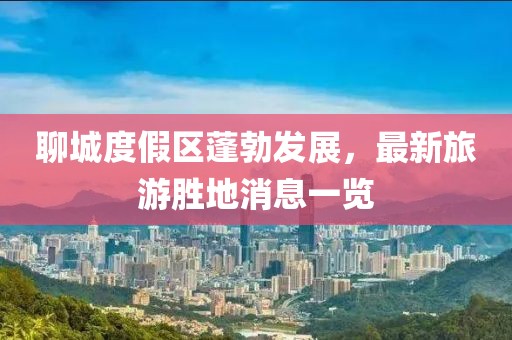 聊城度假区蓬勃发展，最新旅游胜地消息一览