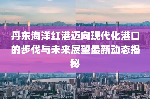 丹东海洋红港迈向现代化港口的步伐与未来展望最新动态揭秘