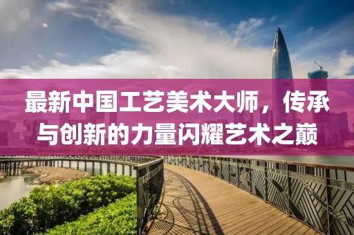 最新中国工艺美术大师，传承与创新的力量闪耀艺术之巅