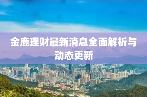 金鹿理财最新消息全面解析与动态更新