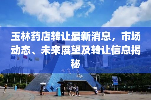 玉林药店转让最新消息，市场动态、未来展望及转让信息揭秘