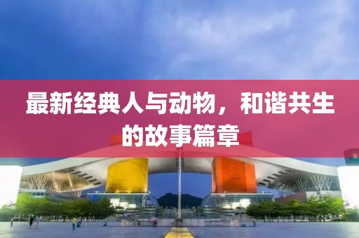 最新经典人与动物，和谐共生的故事篇章