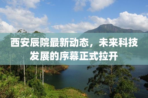 西安辰院最新动态，未来科技发展的序幕正式拉开