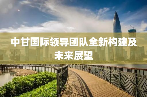 中甘国际领导团队全新构建及未来展望
