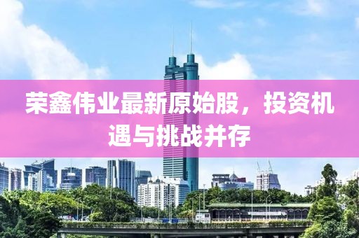荣鑫伟业最新原始股，投资机遇与挑战并存