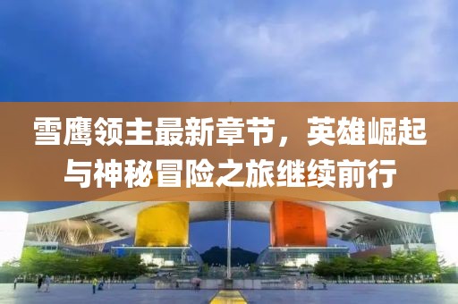 雪鹰领主最新章节，英雄崛起与神秘冒险之旅继续前行