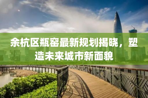 余杭区瓶窑最新规划揭晓，塑造未来城市新面貌
