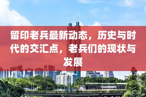 留印老兵最新动态，历史与时代的交汇点，老兵们的现状与发展