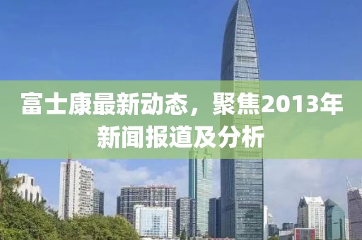 富士康最新动态，聚焦2013年新闻报道及分析