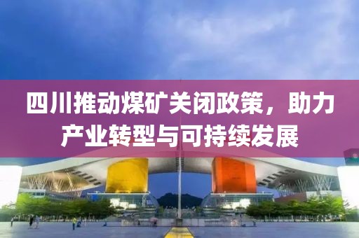 四川推动煤矿关闭政策，助力产业转型与可持续发展