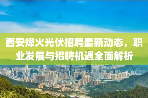 西安烽火光伏招聘最新动态，职业发展与招聘机遇全面解析
