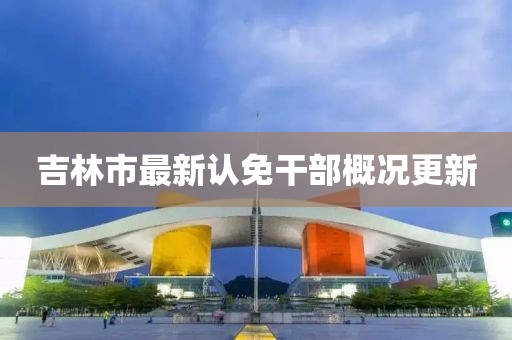 吉林市最新认免干部概况更新