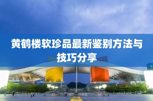 黄鹤楼软珍品最新鉴别方法与技巧分享