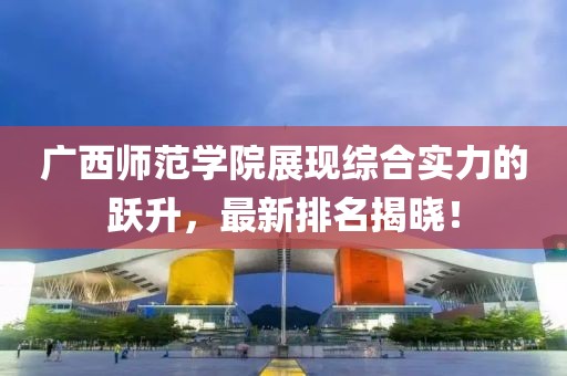 广西师范学院展现综合实力的跃升，最新排名揭晓！
