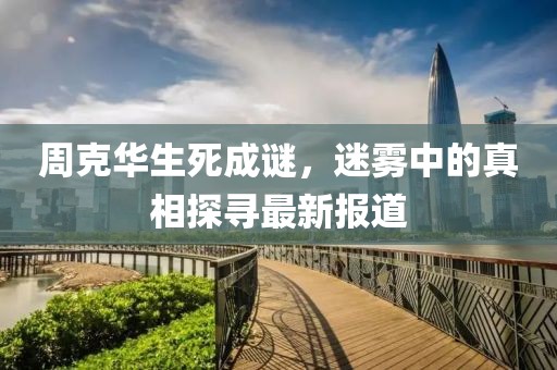 周克华生死成谜，迷雾中的真相探寻最新报道