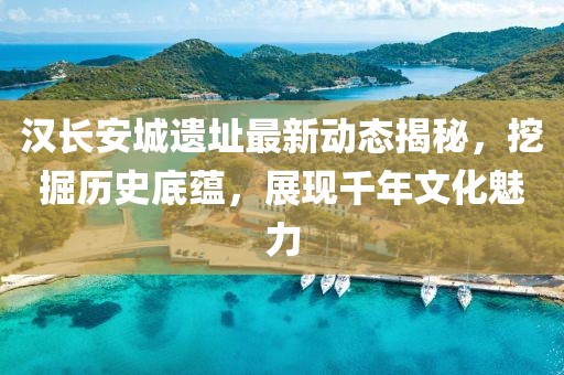 汉长安城遗址最新动态揭秘，挖掘历史底蕴，展现千年文化魅力