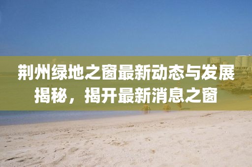 荆州绿地之窗最新动态与发展揭秘，揭开最新消息之窗