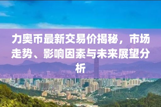 力奥币最新交易价揭秘，市场走势、影响因素与未来展望分析