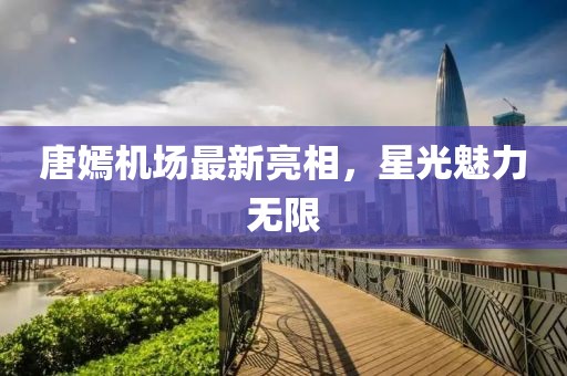 唐嫣机场最新亮相，星光魅力无限