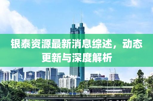 银泰资源最新消息综述，动态更新与深度解析