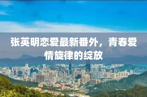 张英明恋爱最新番外，青春爱情旋律的绽放
