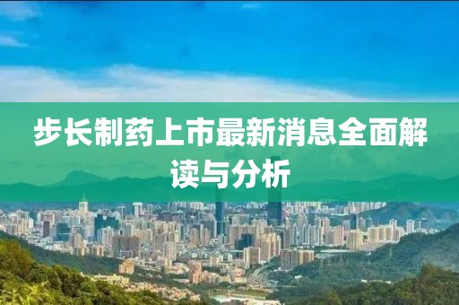 步长制药上市最新消息全面解读与分析