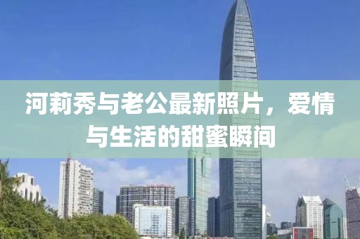 河莉秀与老公最新照片，爱情与生活的甜蜜瞬间