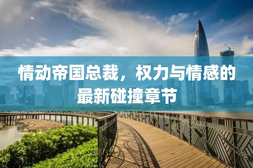 情动帝国总裁，权力与情感的最新碰撞章节