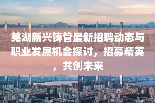 芜湖新兴铸管最新招聘动态与职业发展机会探讨，招募精英，共创未来