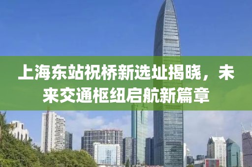 上海东站祝桥新选址揭晓，未来交通枢纽启航新篇章