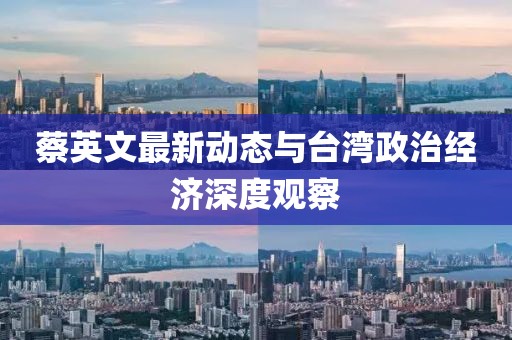 蔡英文最新动态与台湾政治经济深度观察