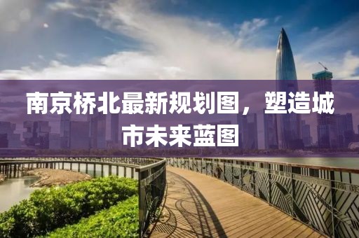 南京桥北最新规划图，塑造城市未来蓝图