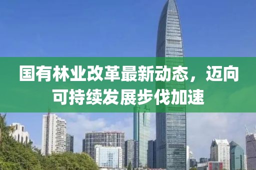 国有林业改革最新动态，迈向可持续发展步伐加速