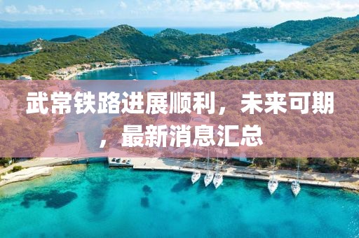 武常铁路进展顺利，未来可期，最新消息汇总