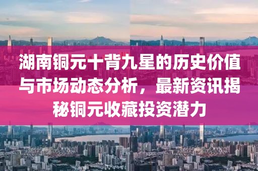 湖南铜元十背九星的历史价值与市场动态分析，最新资讯揭秘铜元收藏投资潜力