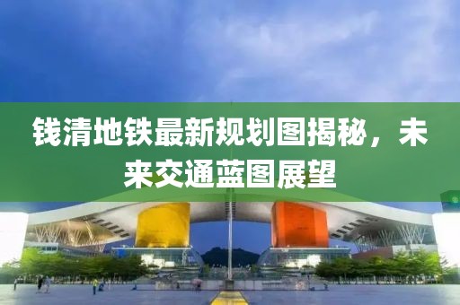 钱清地铁最新规划图揭秘，未来交通蓝图展望