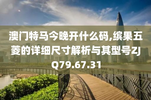 澳门特马今晚开什么码,缤果五菱的详细尺寸解析与其型号ZJQ79.67.31