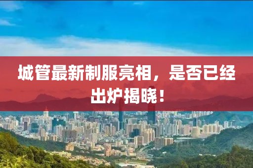 城管最新制服亮相，是否已经出炉揭晓！