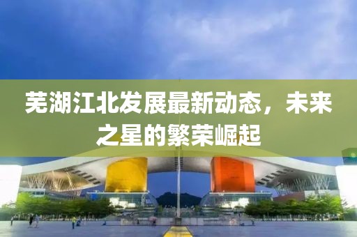 芜湖江北发展最新动态，未来之星的繁荣崛起