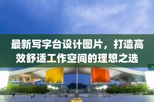 最新写字台设计图片，打造高效舒适工作空间的理想之选