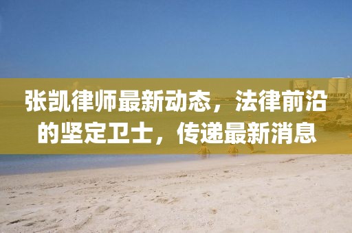 张凯律师最新动态，法律前沿的坚定卫士，传递最新消息