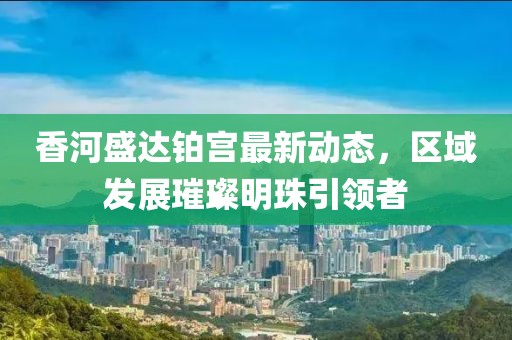 香河盛达铂宫最新动态，区域发展璀璨明珠引领者