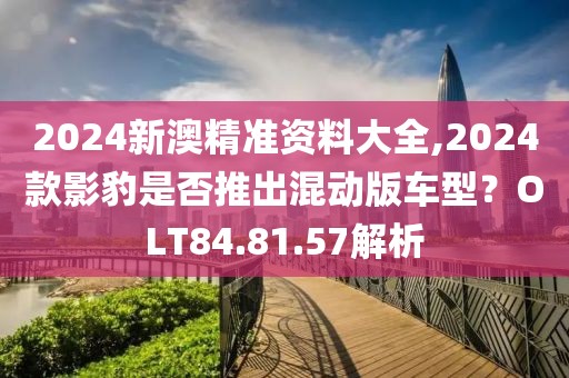 2024新澳精准资料大全,2024款影豹是否推出混动版车型？OLT84.81.57解析