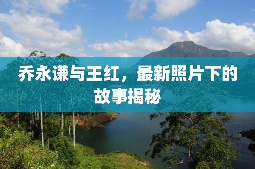 乔永谦与王红，最新照片下的故事揭秘