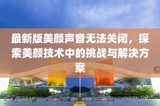 最新版美颜声音无法关闭，探索美颜技术中的挑战与解决方案