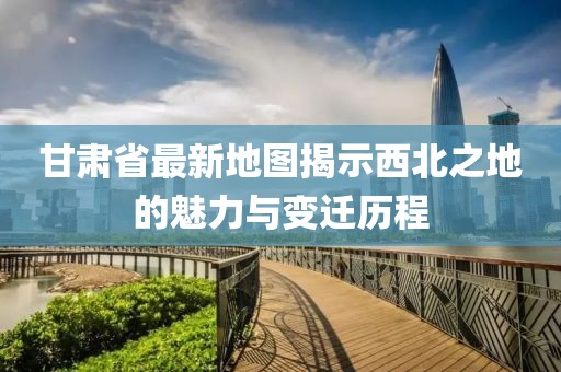 甘肃省最新地图揭示西北之地的魅力与变迁历程