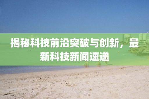 揭秘科技前沿突破与创新，最新科技新闻速递