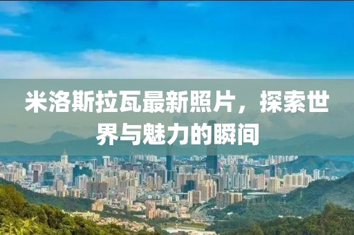 米洛斯拉瓦最新照片，探索世界与魅力的瞬间