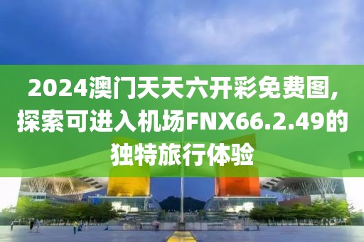 2024澳门天天六开彩免费图,探索可进入机场FNX66.2.49的独特旅行体验