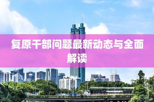 复原干部问题最新动态与全面解读